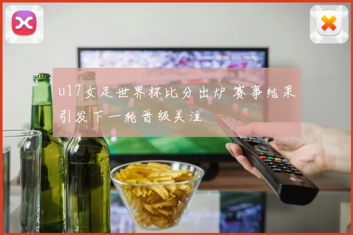 u17女足世界杯比分出炉 赛事结果引发下一轮晋级关注