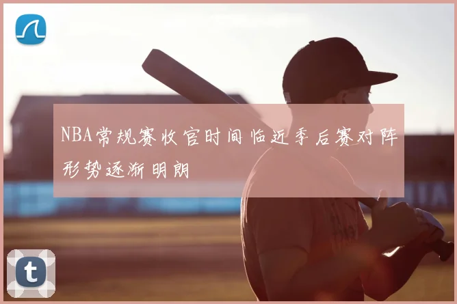 NBA常规赛收官时间临近季后赛对阵形势逐渐明朗