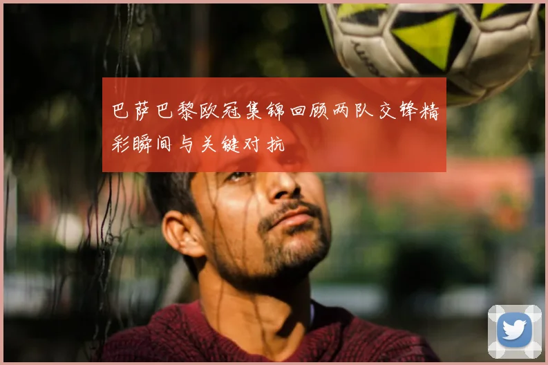 巴萨巴黎欧冠集锦回顾两队交锋精彩瞬间与关键对抗