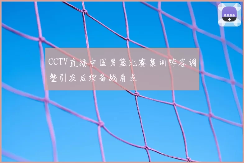 CCTV直播中国男篮比赛集训阵容调整引发后续备战看点