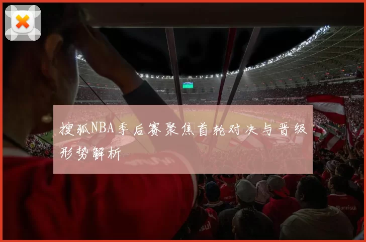 搜狐NBA季后赛聚焦首轮对决与晋级形势解析