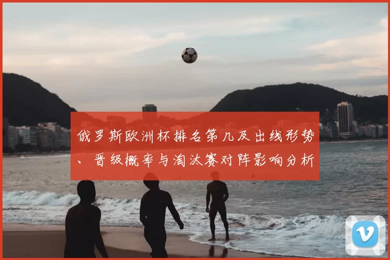 俄罗斯欧洲杯排名第几及出线形势、晋级概率与淘汰赛对阵影响分析