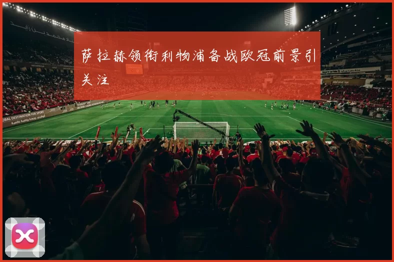 萨拉赫领衔利物浦备战欧冠前景引关注