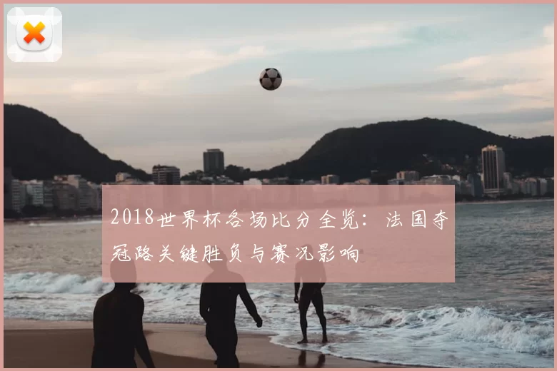 2018世界杯各场比分全览：法国夺冠路关键胜负与赛况影响