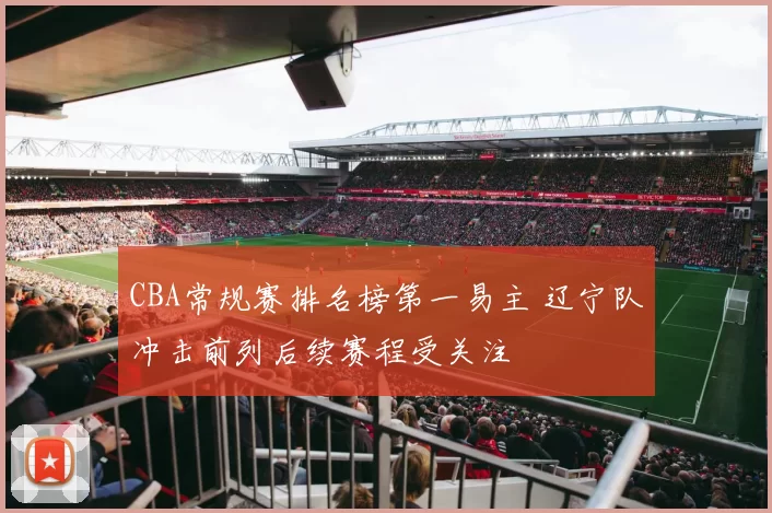 CBA常规赛排名榜第一易主 辽宁队冲击前列后续赛程受关注