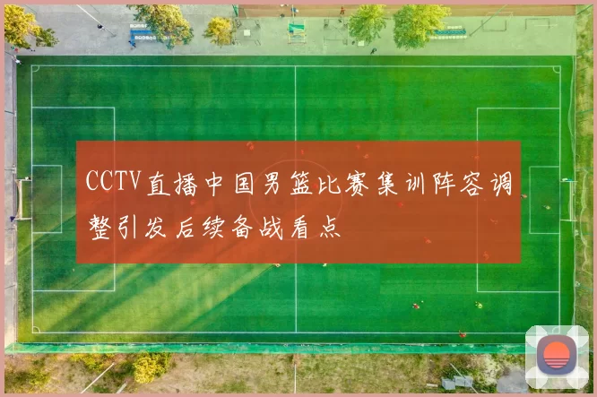 CCTV直播中国男篮比赛集训阵容调整引发后续备战看点