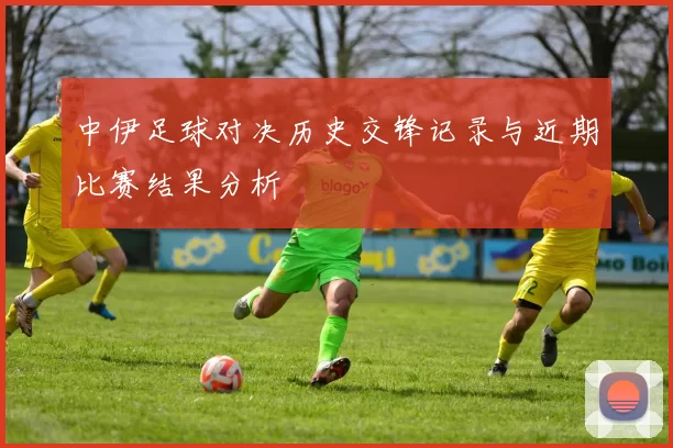 中伊足球对决历史交锋记录与近期比赛结果分析