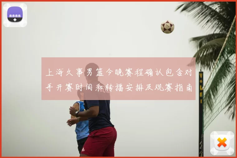 上海久事男篮今晚赛程确认包含对手开赛时间和转播安排及观赛指南