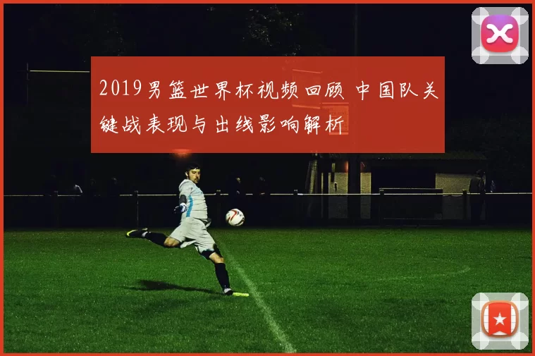 2019男篮世界杯视频回顾 中国队关键战表现与出线影响解析