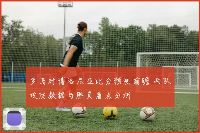 罗马对博洛尼亚比分预测前瞻 两队攻防数据与胜负看点分析