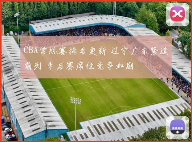 CBA常规赛排名更新 辽宁广东紧追前列 季后赛席位竞争加剧
