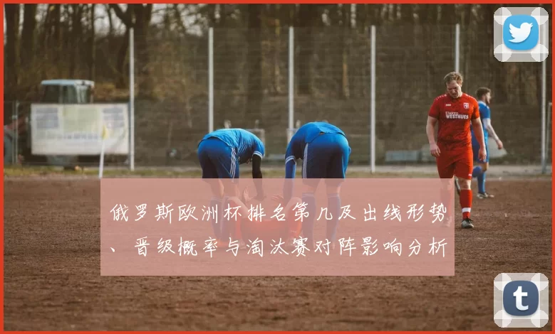 俄罗斯欧洲杯排名第几及出线形势、晋级概率与淘汰赛对阵影响分析
