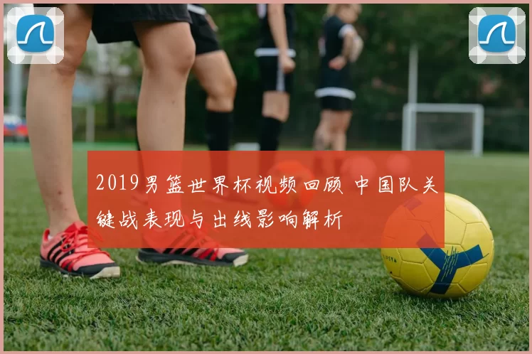 2019男篮世界杯视频回顾 中国队关键战表现与出线影响解析