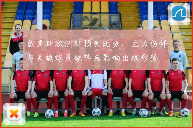 俄罗斯欧洲杯预测比分，主力伤停与关键球员缺阵或影响出线形势