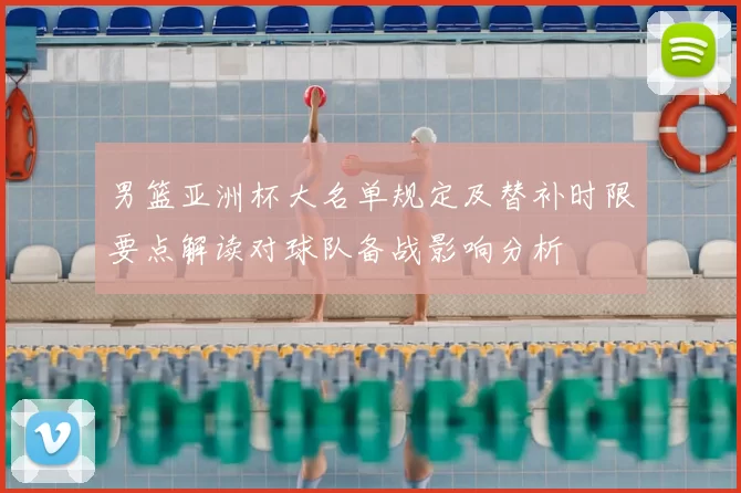 男篮亚洲杯大名单规定及替补时限要点解读对球队备战影响分析