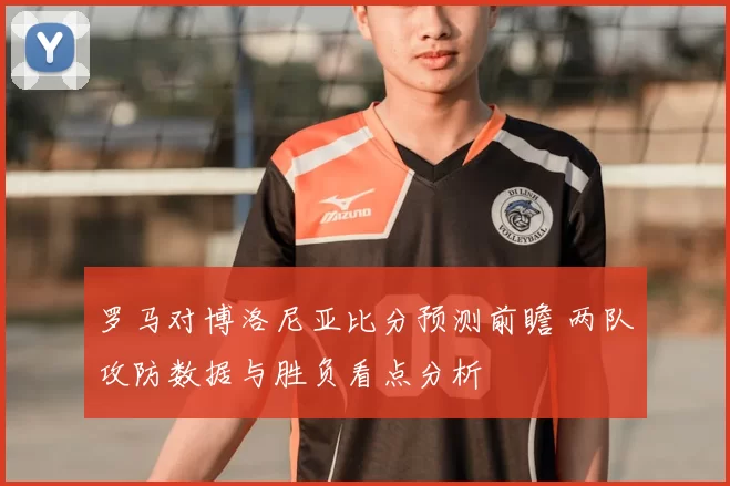 罗马对博洛尼亚比分预测前瞻 两队攻防数据与胜负看点分析