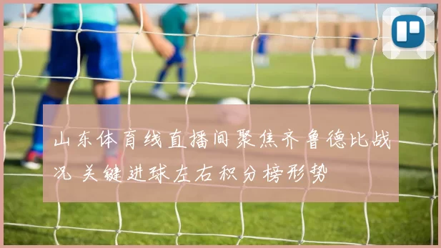 山东体育线直播间聚焦齐鲁德比战况 关键进球左右积分榜形势