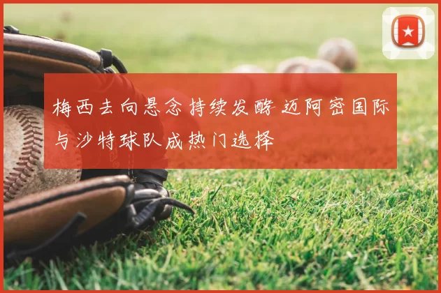 梅西去向悬念持续发酵 迈阿密国际与沙特球队成热门选择