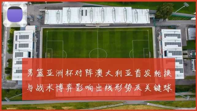 男篮亚洲杯对阵澳大利亚首发轮换与战术博弈影响出线形势及关键球员表现