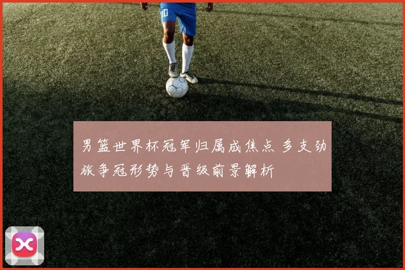 男篮世界杯冠军归属成焦点 多支劲旅争冠形势与晋级前景解析