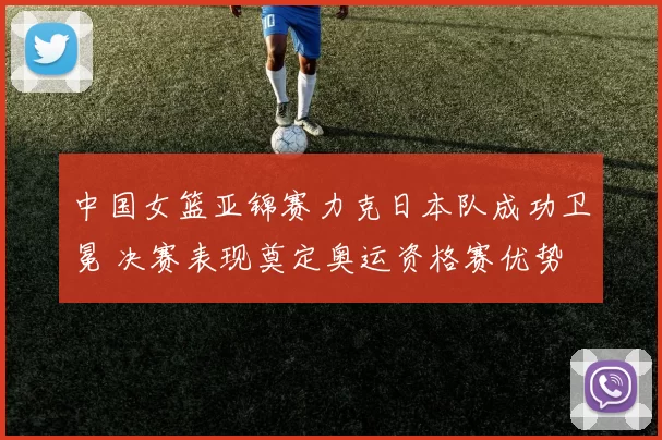 中国女篮亚锦赛力克日本队成功卫冕 决赛表现奠定奥运资格赛优势