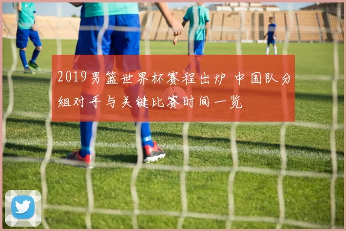 2019男篮世界杯赛程出炉 中国队分组对手与关键比赛时间一览
