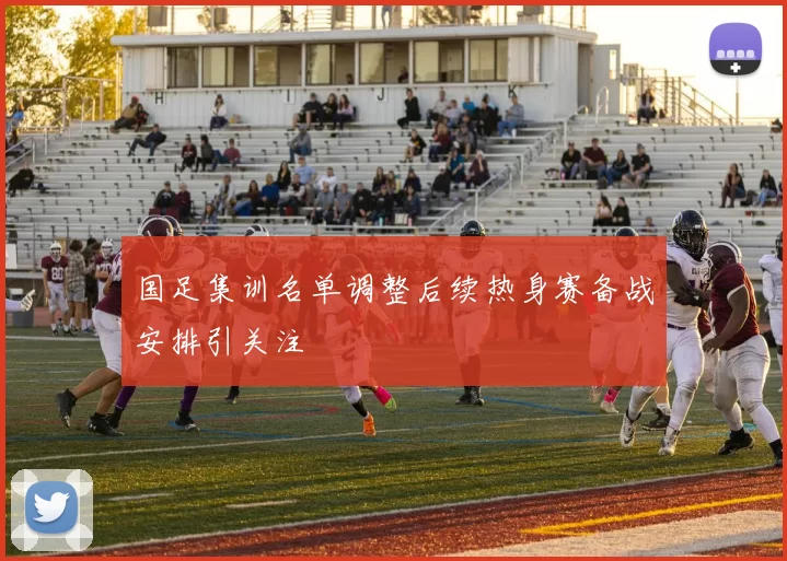 国足集训名单调整后续热身赛备战安排引关注