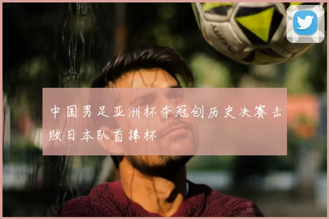 中国男足亚洲杯夺冠创历史决赛击败日本队首捧杯
