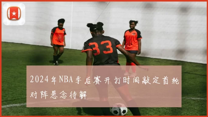 2024年NBA季后赛开打时间敲定首轮对阵悬念待解
