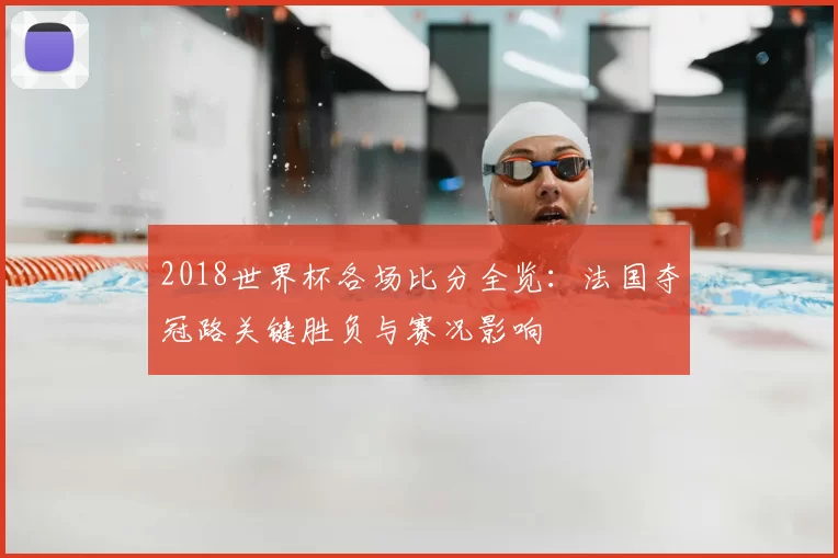 2018世界杯各场比分全览：法国夺冠路关键胜负与赛况影响