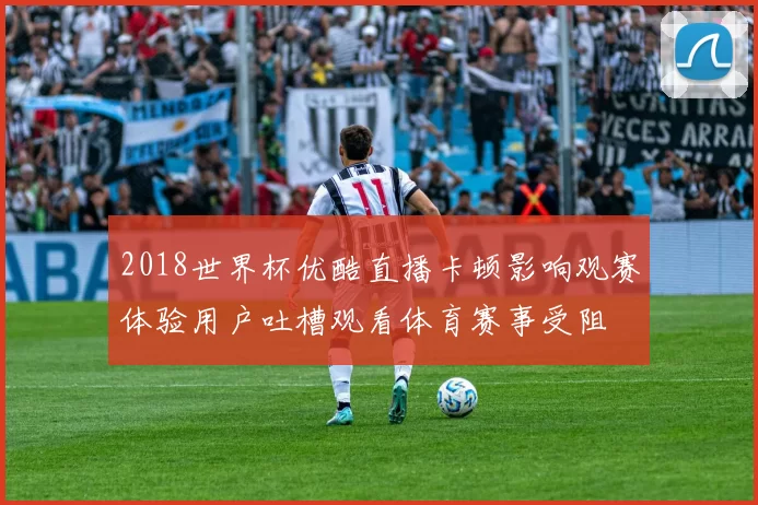 2018世界杯优酷直播卡顿影响观赛体验用户吐槽观看体育赛事受阻