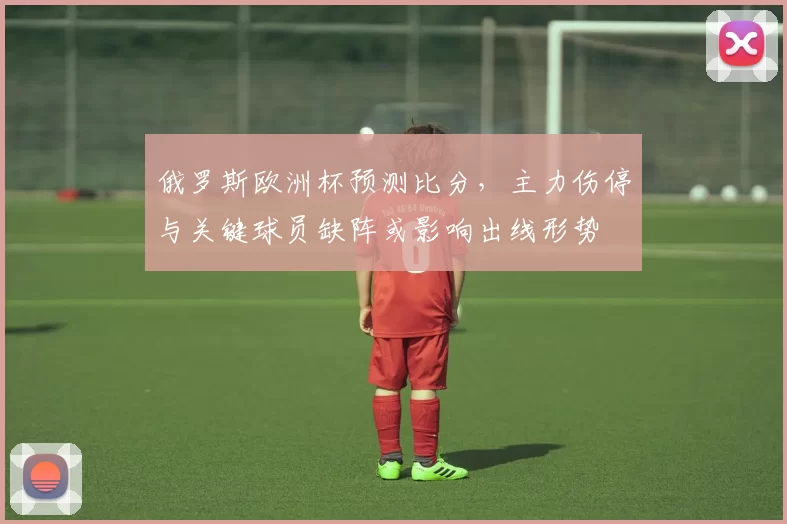 俄罗斯欧洲杯预测比分，主力伤停与关键球员缺阵或影响出线形势