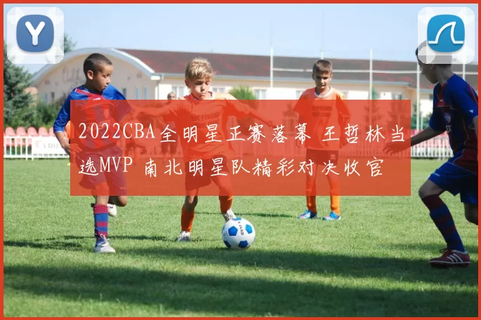 2022CBA全明星正赛落幕 王哲林当选MVP 南北明星队精彩对决收官