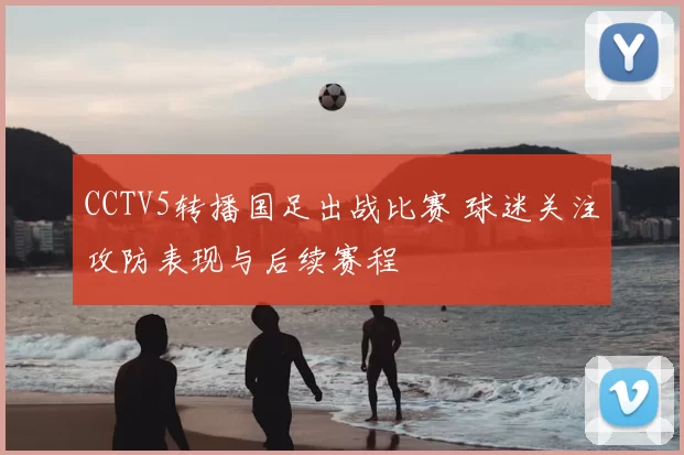 CCTV5转播国足出战比赛 球迷关注攻防表现与后续赛程
