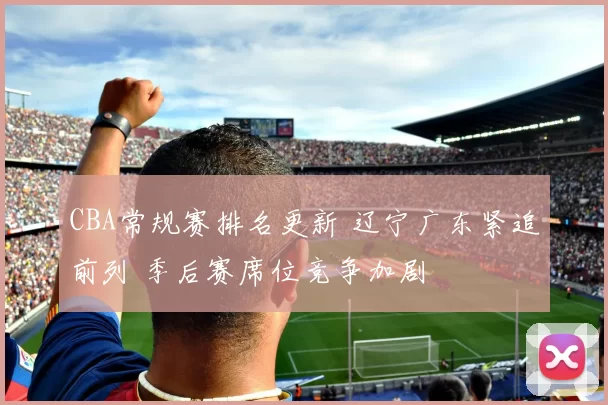 CBA常规赛排名更新 辽宁广东紧追前列 季后赛席位竞争加剧