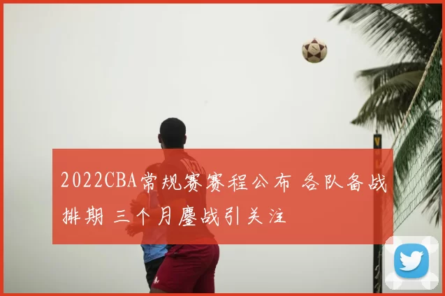 2022CBA常规赛赛程公布 各队备战排期 三个月鏖战引关注