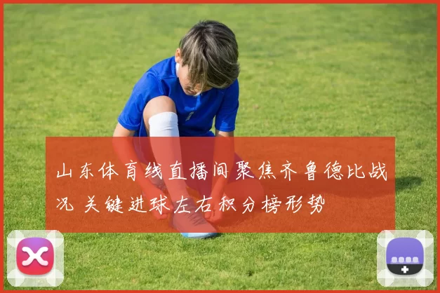 山东体育线直播间聚焦齐鲁德比战况 关键进球左右积分榜形势