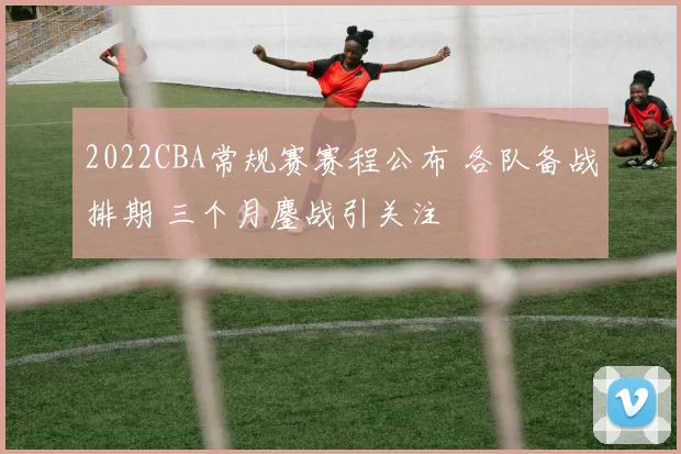 2022CBA常规赛赛程公布 各队备战排期 三个月鏖战引关注