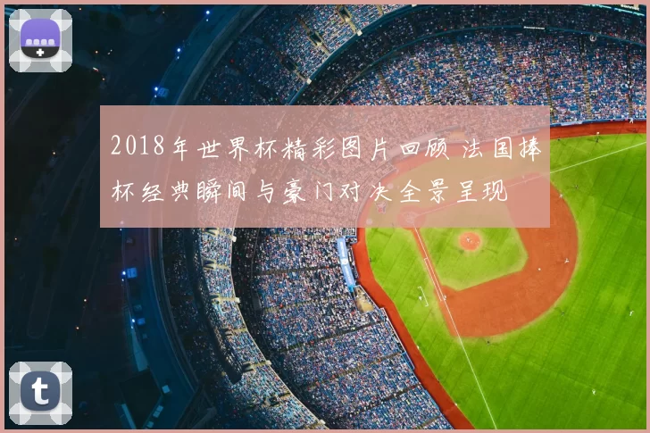 2018年世界杯精彩图片回顾 法国捧杯经典瞬间与豪门对决全景呈现