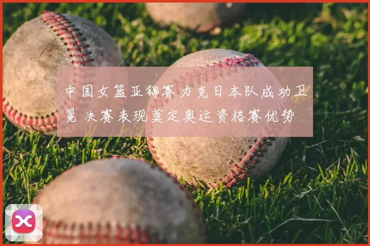 中国女篮亚锦赛力克日本队成功卫冕 决赛表现奠定奥运资格赛优势