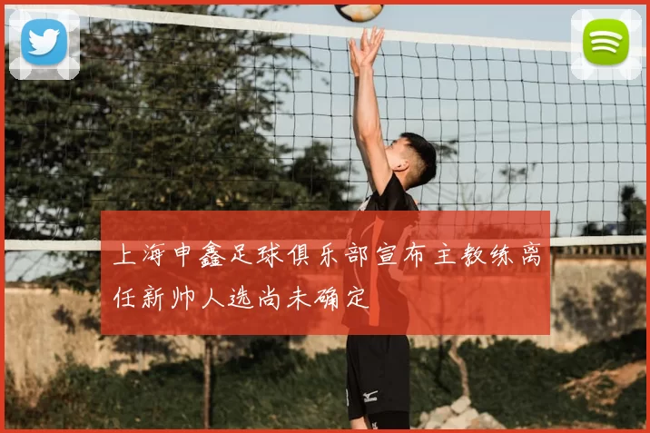 上海申鑫足球俱乐部宣布主教练离任新帅人选尚未确定