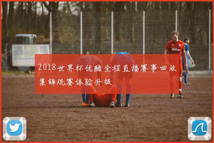 2018世界杯优酷全程直播赛事回放集锦观赛体验升级