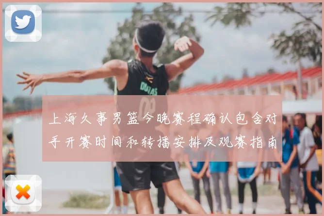 上海久事男篮今晚赛程确认包含对手开赛时间和转播安排及观赛指南