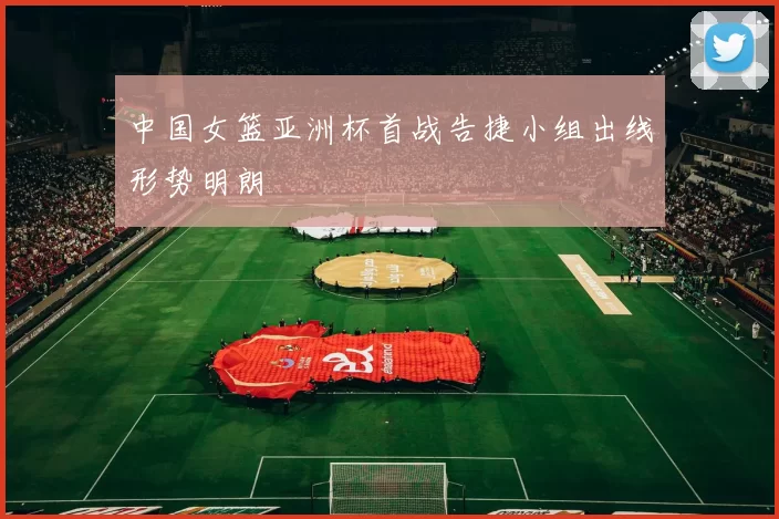 中国女篮亚洲杯首战告捷小组出线形势明朗