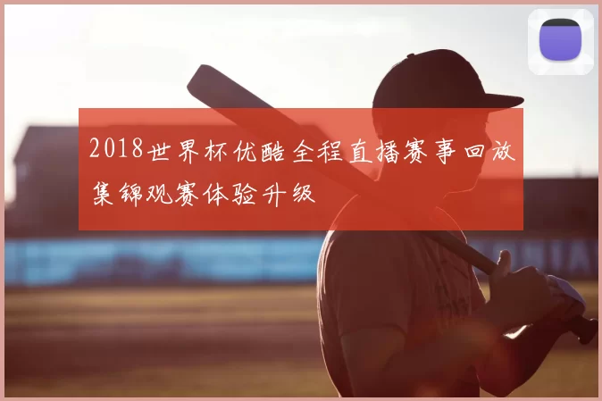 2018世界杯优酷全程直播赛事回放集锦观赛体验升级