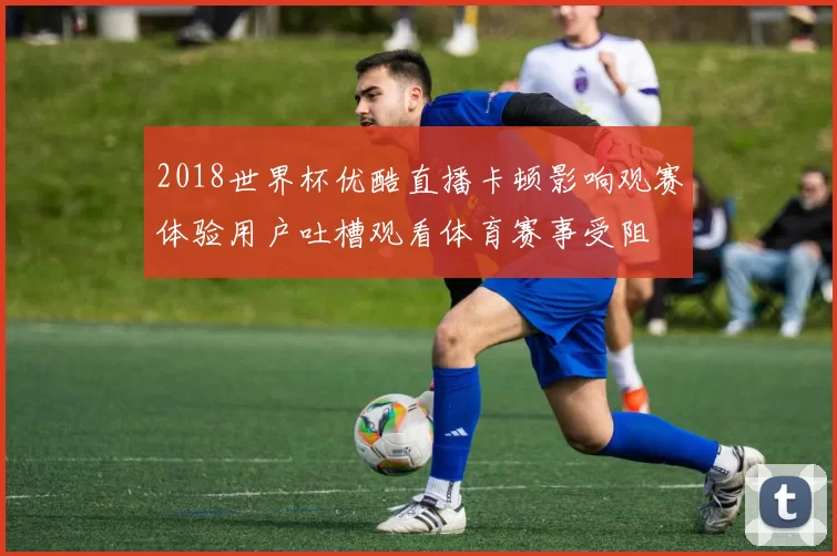 2018世界杯优酷直播卡顿影响观赛体验用户吐槽观看体育赛事受阻