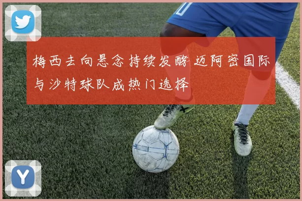 梅西去向悬念持续发酵 迈阿密国际与沙特球队成热门选择