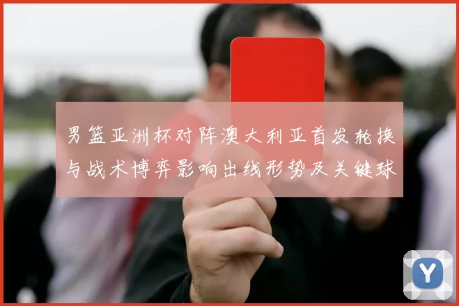 男篮亚洲杯对阵澳大利亚首发轮换与战术博弈影响出线形势及关键球员表现