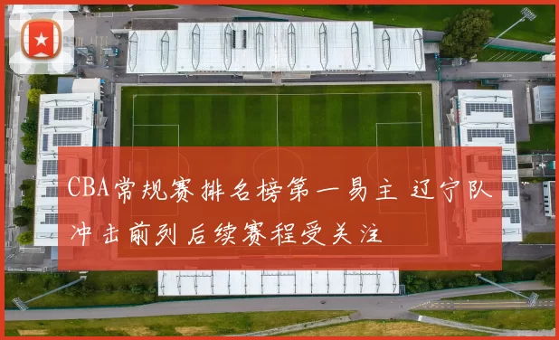 CBA常规赛排名榜第一易主 辽宁队冲击前列后续赛程受关注